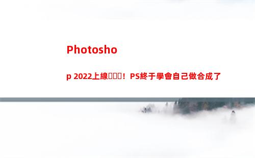 Photoshop 2022上線！PS終于學會自己做合成了(photoshop電腦版怎么下載)